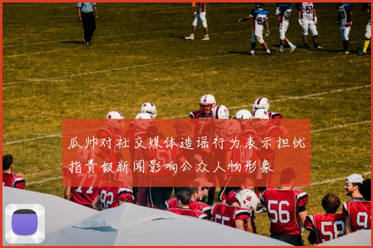 瓜帅对社交媒体造谣行为表示担忧指责假新闻影响公众人物形象
