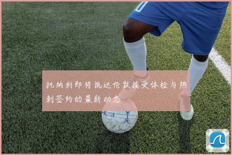 托纳利即将抵达伦敦接受体检与热刺签约的最新动态