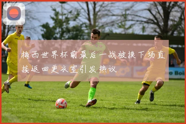 梅西世界杯前最后一战被换下场直接返回更衣室引发热议