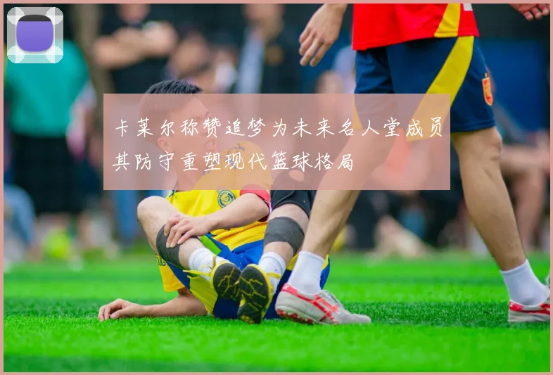 卡莱尔称赞追梦为未来名人堂成员其防守重塑现代篮球格局
