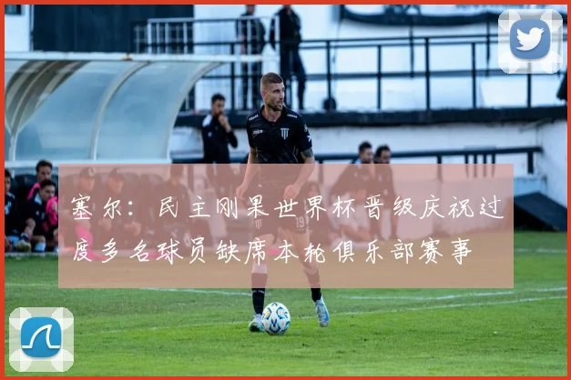 塞尔：民主刚果世界杯晋级庆祝过度多名球员缺席本轮俱乐部赛事