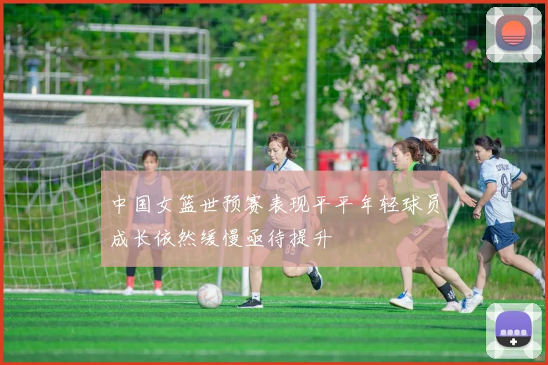中国女篮世预赛表现平平年轻球员成长依然缓慢亟待提升