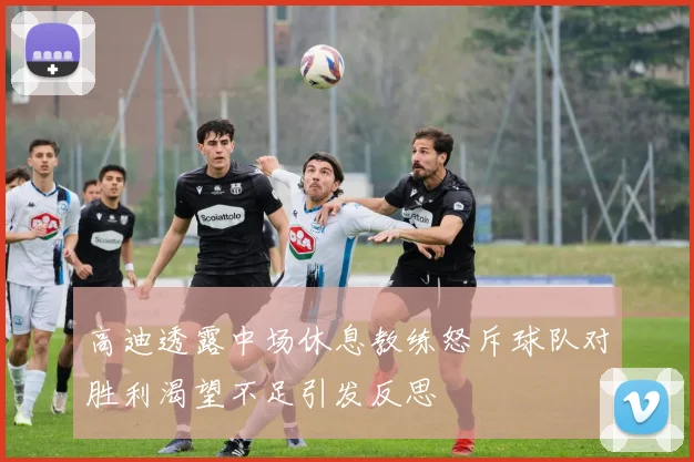 高迪透露中场休息教练怒斥球队对胜利渴望不足引发反思