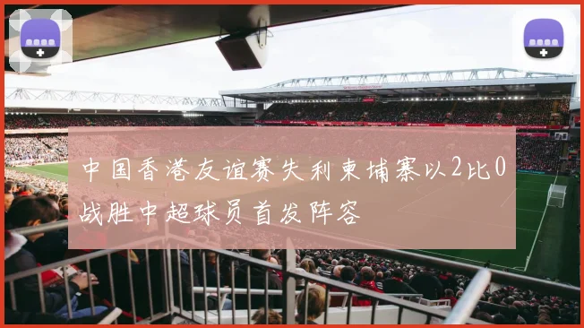 中国香港友谊赛失利柬埔寨以2比0战胜中超球员首发阵容