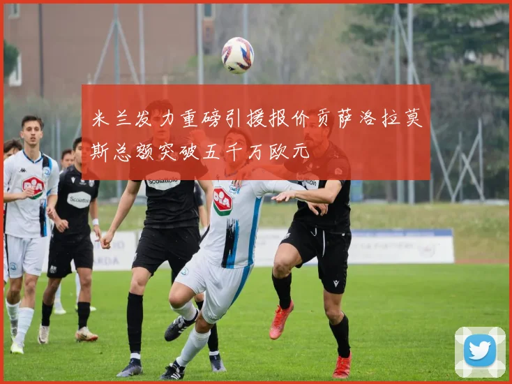 米兰发力重磅引援报价贡萨洛拉莫斯总额突破五千万欧元