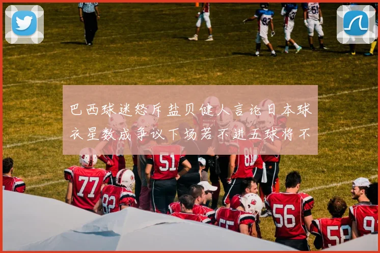 巴西球迷怒斥盐贝健人言论日本球衣星数成争议下场若不进五球将不庆祝