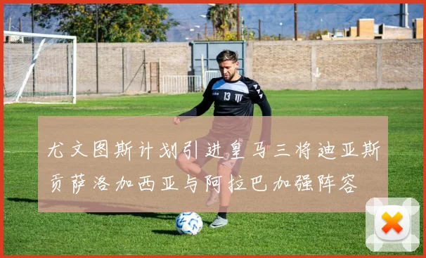 尤文图斯计划引进皇马三将迪亚斯贡萨洛加西亚与阿拉巴加强阵容