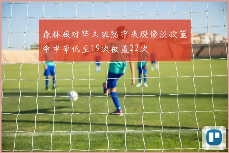 森林狼对阵文班防守表现惨淡投篮命中率低至19次被盖22次