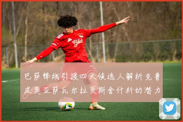 巴萨锋线引援四大候选人解析克鲁皮奥亚萨瓦尔拉莫斯舍什科的潜力与前景