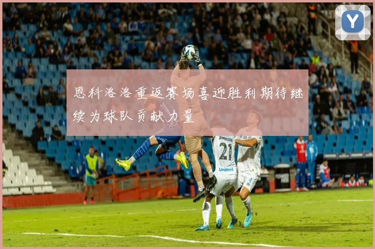 恩科洛洛重返赛场喜迎胜利期待继续为球队贡献力量