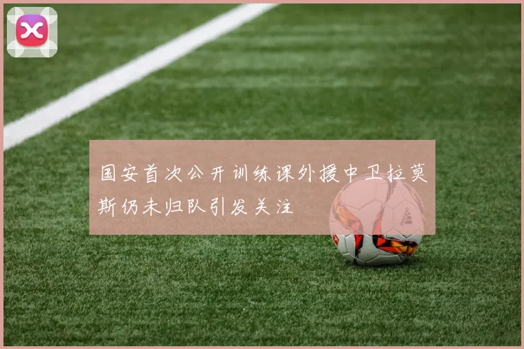 国安首次公开训练课外援中卫拉莫斯仍未归队引发关注