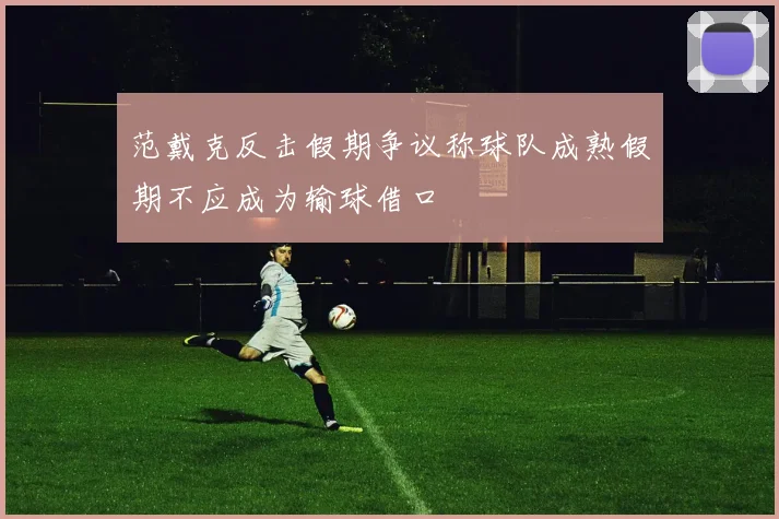 范戴克反击假期争议称球队成熟假期不应成为输球借口