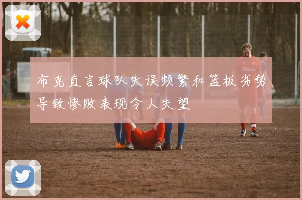 布克直言球队失误频繁和篮板劣势导致惨败表现令人失望