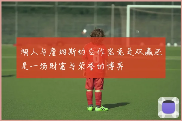 湖人与詹姆斯的合作究竟是双赢还是一场财富与荣誉的博弈