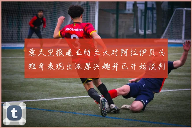 意天空报道亚特兰大对阿拉伊贝戈维奇表现出浓厚兴趣并已开始谈判