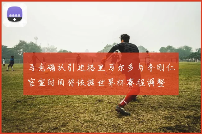 马竞确认引进格里马尔多与李刚仁官宣时间将依据世界杯赛程调整
