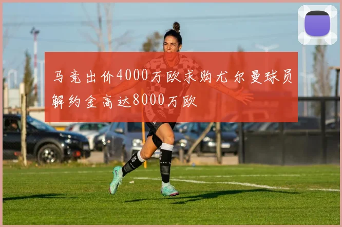 马竞出价4000万欧求购尤尔曼球员解约金高达8000万欧